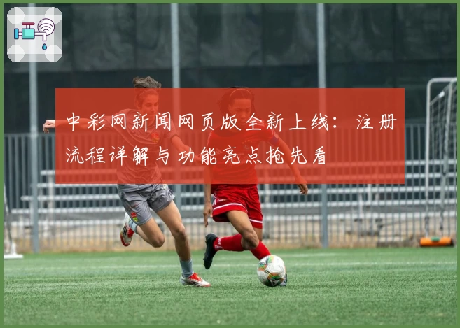中彩网新闻网页版全新上线:注册流程详解与功能亮点抢先看