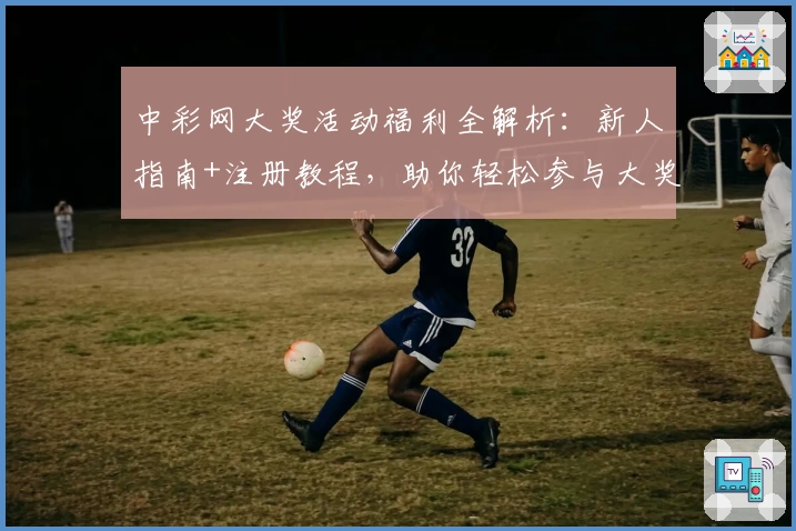 中彩网大奖活动福利全解析：新人指南+注册教程，助你轻松参与大奖赢取
