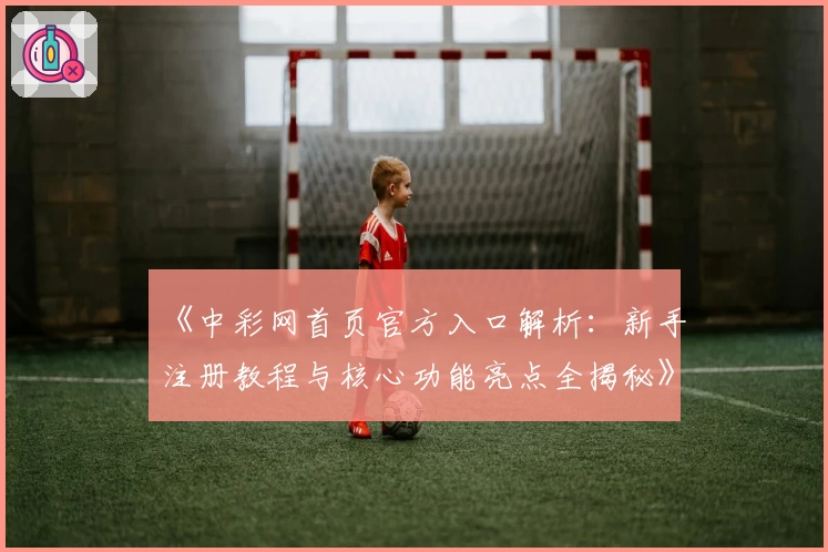 《中彩网首页官方入口解析：新手注册教程与核心功能亮点全揭秘》