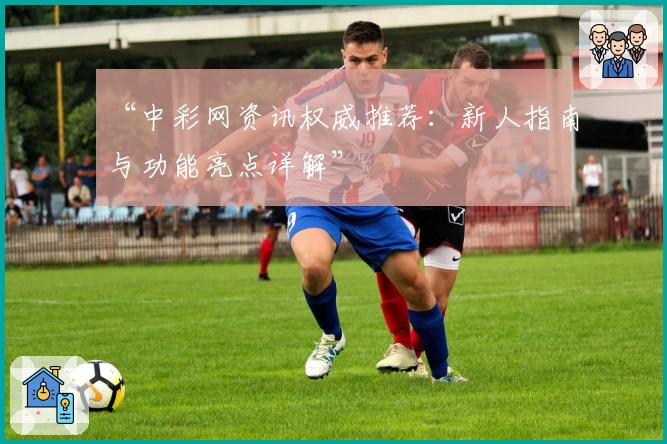 “中彩网资讯权威推荐：新人指南与功能亮点详解”