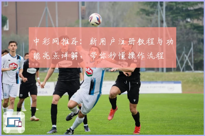 中彩网推荐：新用户注册教程与功能亮点详解，带你秒懂操作流程