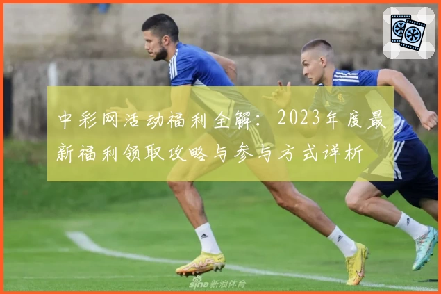 中彩网活动福利全解：2023年度最新福利领取攻略与参与方式详析