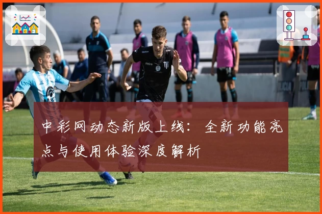 中彩网动态新版上线：全新功能亮点与使用体验深度解析