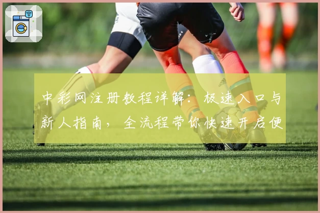 中彩网注册教程详解:极速入口与新人指南,全流程带你快速开启便捷体验