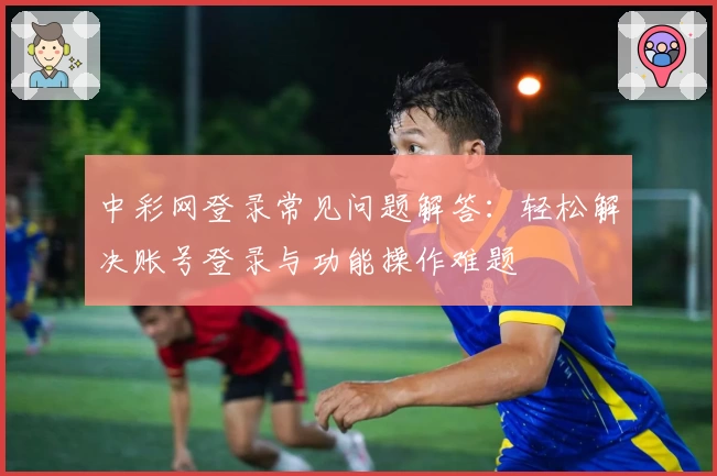 中彩网登录常见问题解答:轻松解决账号登录与功能操作难题
