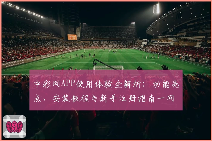 中彩网APP使用体验全解析：功能亮点、安装教程与新手注册指南一网打尽
