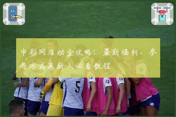 中彩网活动全攻略：最新福利、参与方式及新人必看教程