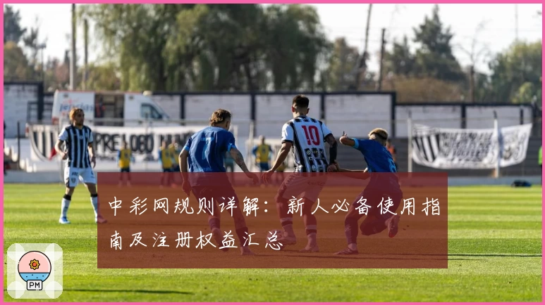 中彩网规则详解：新人必备使用指南及注册权益汇总