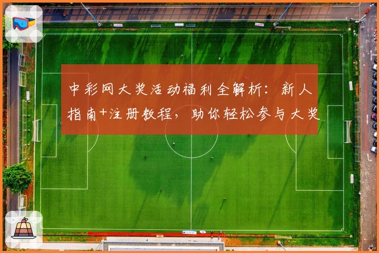中彩网大奖活动福利全解析：新人指南+注册教程，助你轻松参与大奖赢取