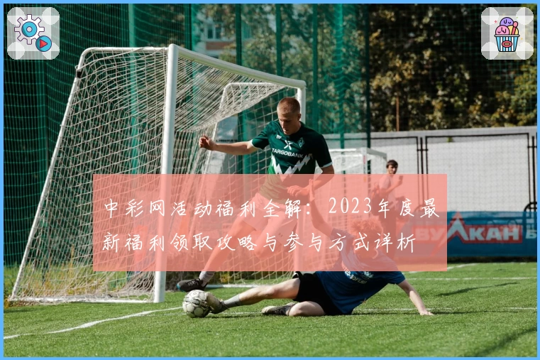 中彩网活动福利全解：2023年度最新福利领取攻略与参与方式详析