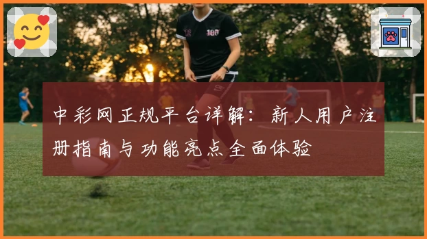 中彩网正规平台详解：新人用户注册指南与功能亮点全面体验