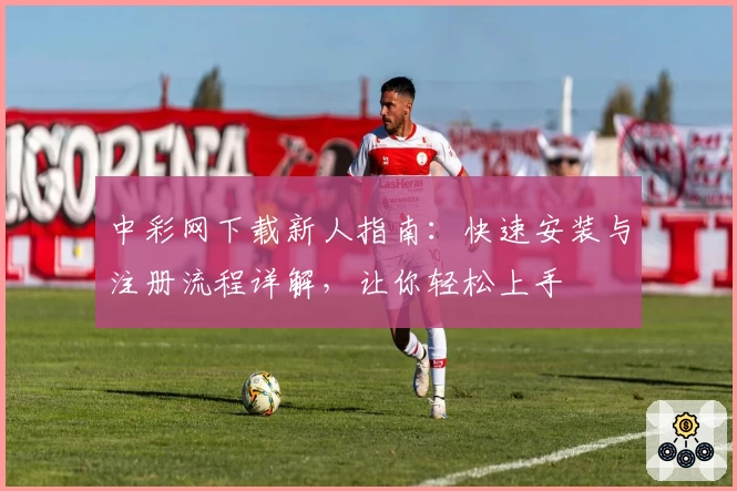 中彩网下载新人指南：快速安装与注册流程详解，让你轻松上手