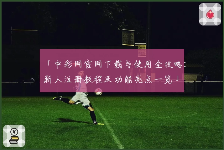 「中彩网官网下载与使用全攻略：新人注册教程及功能亮点一览」